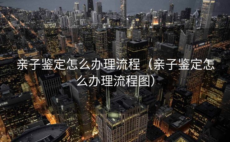 亲子鉴定怎么办理流程(亲子鉴定怎么办理流程图) 亲子鉴定怎么办理流程(亲子鉴定怎么办理流程图)