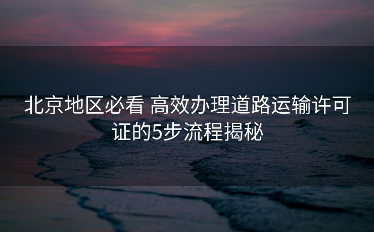 北京地区必看 高效办理道路运输许可证的5步流程揭秘