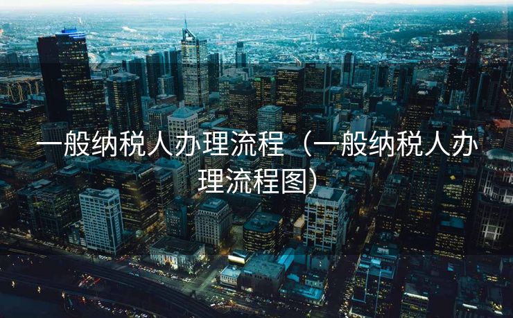 一般纳税人办理流程(一般纳税人办理流程图) 一般纳税人办理流程(一般纳税人办理流程图)