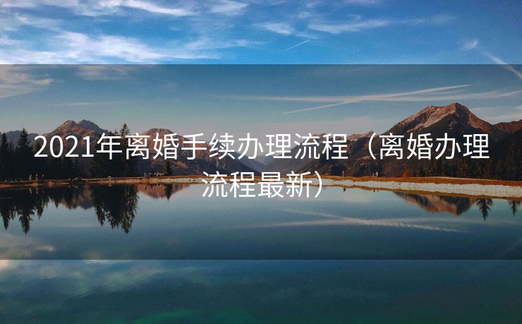 2021年离婚手续办理流程（离婚办理流程最新）