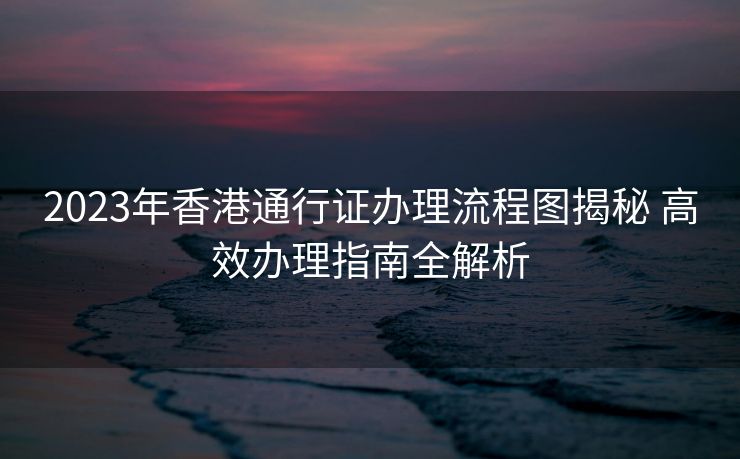 2023年香港通行证办理流程图揭秘 高效办理指南全解析 2023年香港通行证办理流程图揭秘 高效办理指南全解析