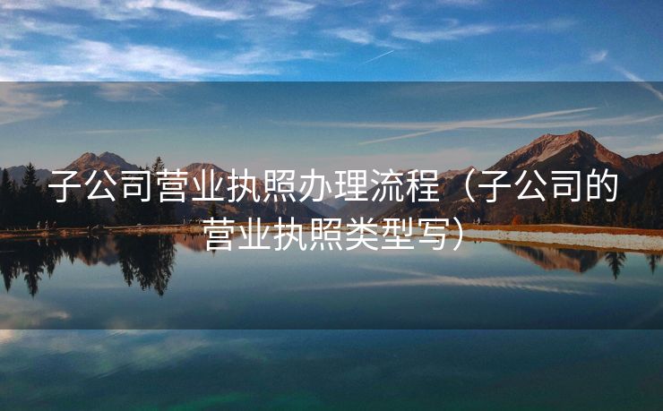 子公司营业执照办理流程(子公司的营业执照类型写) 子公司营业执照办理流程(子公司的营业执照类型写)