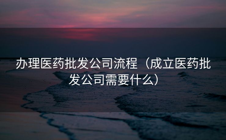 办理医药批发公司流程（成立医药批发公司需要什么）