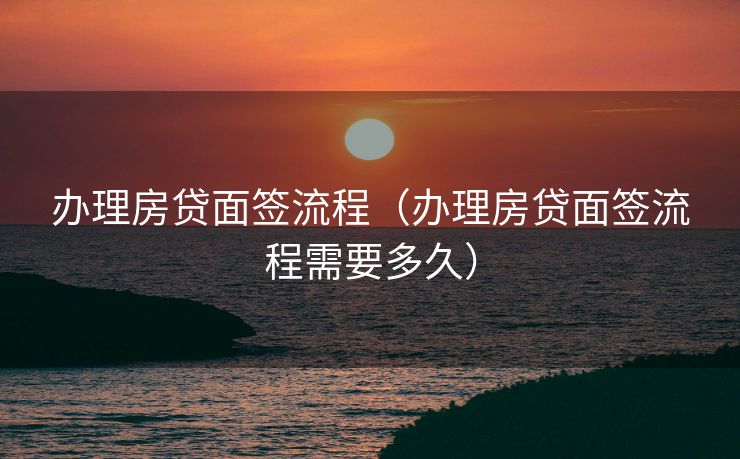 办理房贷面签流程（办理房贷面签流程需要多久）