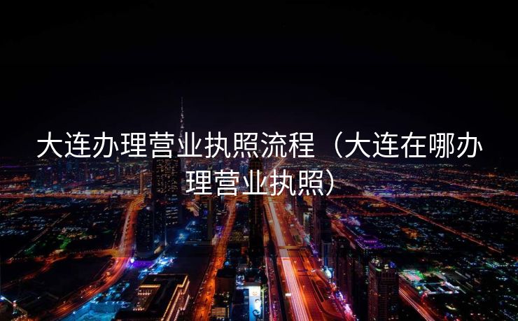 大连办理营业执照流程（大连在哪办理营业执照）