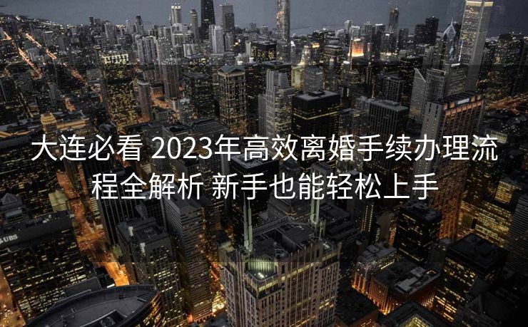 大连必看 2023年高效离婚手续办理流程全解析 新手也能轻松上手 大连必看 2023年高效离婚手续办理流程全解析 新手也能轻松上手