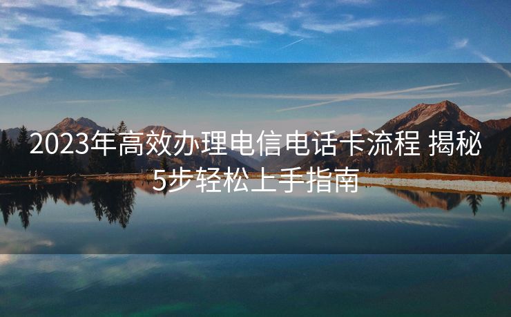 2023年高效办理电信电话卡流程 揭秘5步轻松上手指南 2023年高效办理电信电话卡流程 揭秘5步轻松上手指南