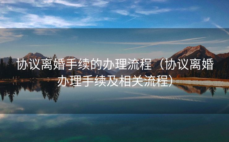 协议离婚手续的办理流程（协议离婚办理手续及相关流程）