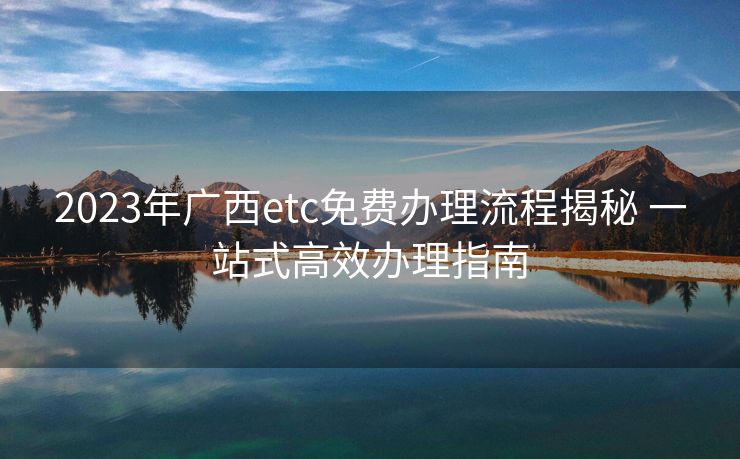 2023年广西etc免费办理流程揭秘 一站式高效办理指南 2023年广西etc免费办理流程揭秘 一站式高效办理指南