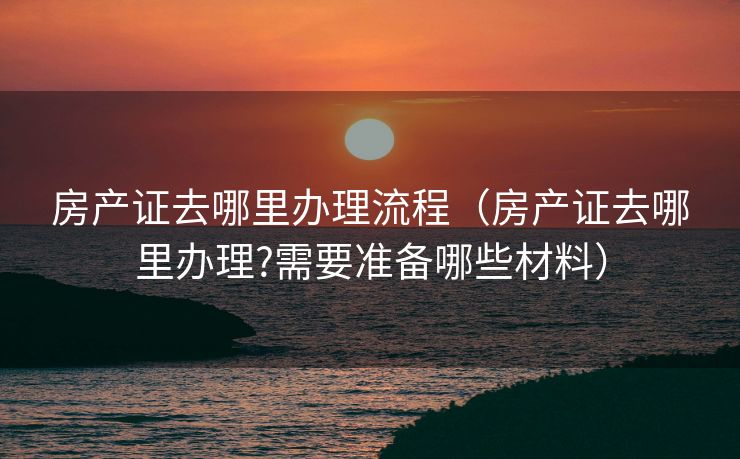房产证去哪里办理流程（房产证去哪里办理?需要准备哪些材料）