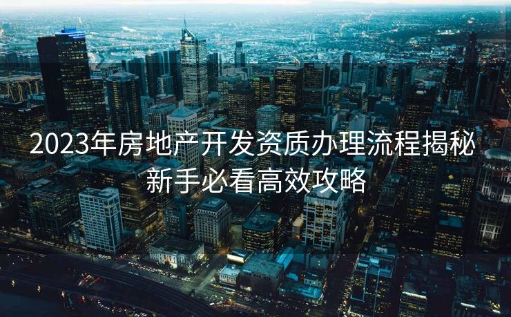 2023年房地产开发资质办理流程揭秘 新手必看高效攻略