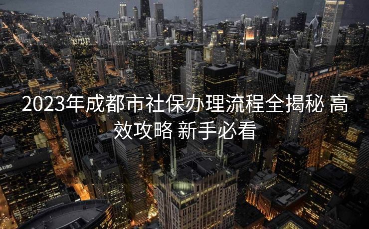 2023年成都市社保办理流程全揭秘 高效攻略 新手必看