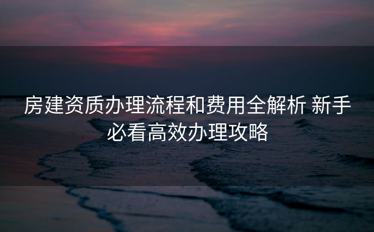 房建资质办理流程和费用全解析 新手必看高效办理攻略