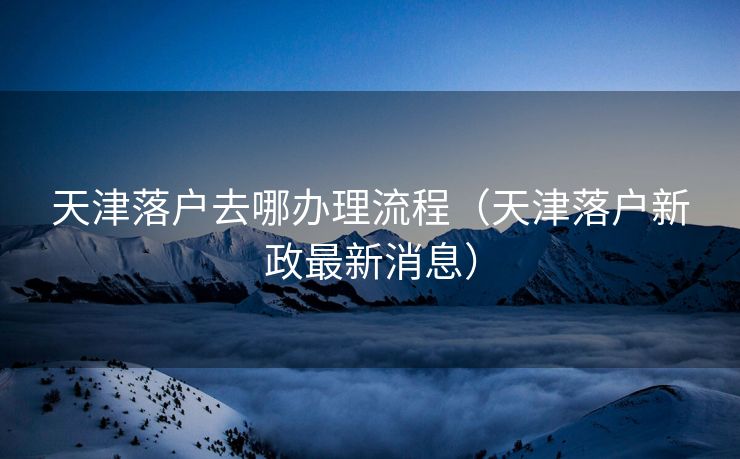 天津落户去哪办理流程（天津落户新政最新消息）