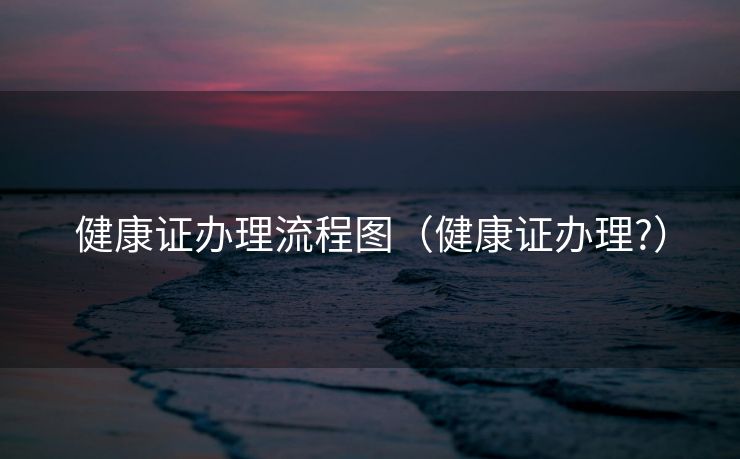 健康证办理流程图(健康证办理?) 健康证办理流程图(健康证办理?)