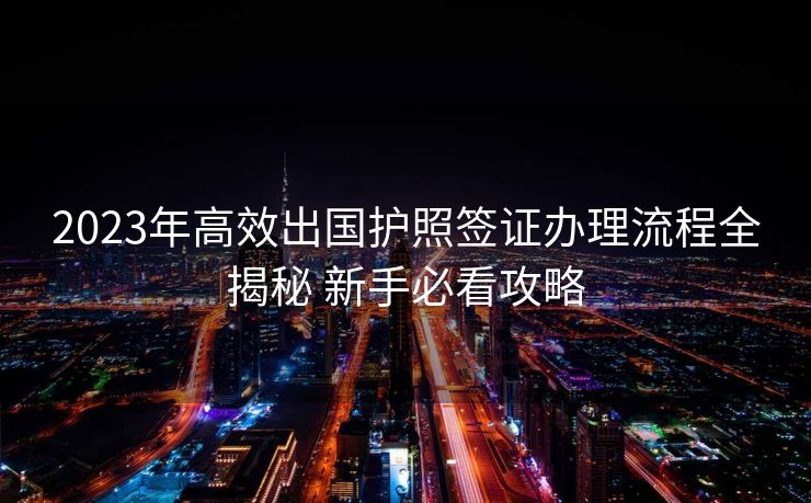 2023年高效出国护照签证办理流程全揭秘 新手必看攻略