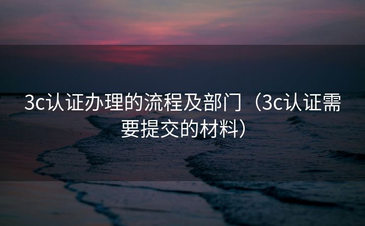 3c认证办理的流程及部门（3c认证需要提交的材料）