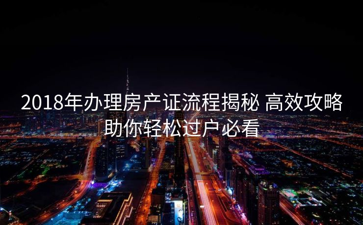 2018年办理房产证流程揭秘 高效攻略助你轻松过户必看
