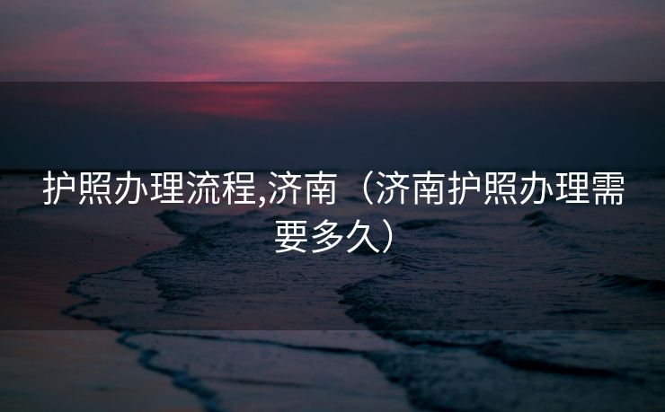 护照办理流程,济南(济南护照办理需要多久) 护照办理流程,济南(济南护照办理需要多久)