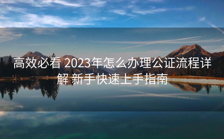 高效必看 2023年怎么办理公证流程详解 新手快速上手指南 高效必看 2023年怎么办理公证流程详解 新手快速上手指南