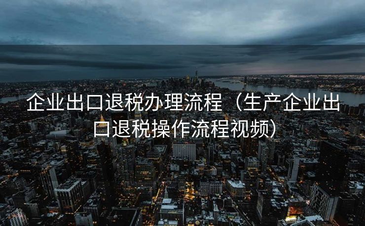 企业出口退税办理流程（生产企业出口退税操作流程视频）