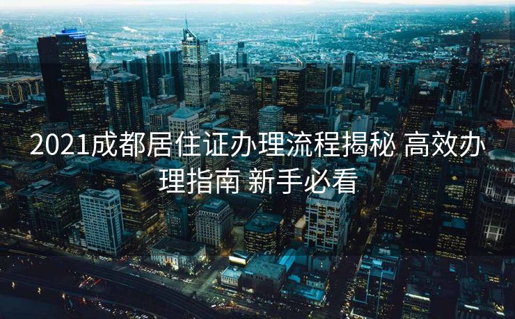 2021成都居住证办理流程揭秘 高效办理指南 新手必看