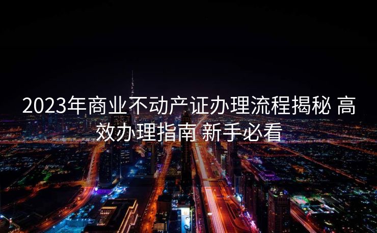 2023年商业不动产证办理流程揭秘 高效办理指南 新手必看