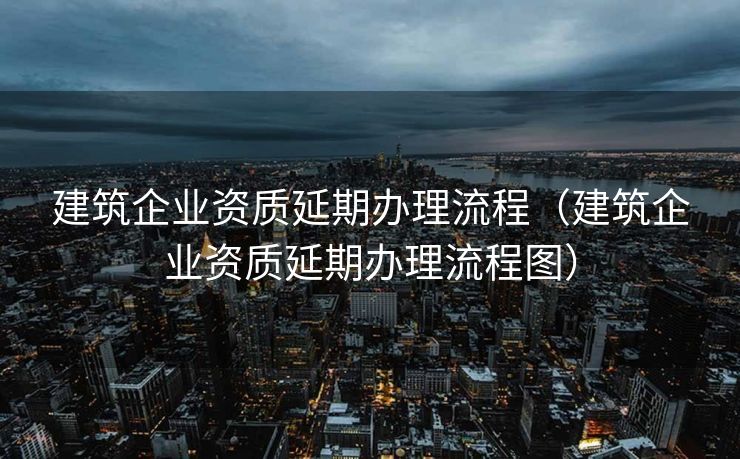 建筑企业资质延期办理流程（建筑企业资质延期办理流程图）