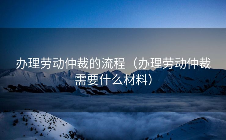 办理劳动仲裁的流程（办理劳动仲裁需要什么材料）