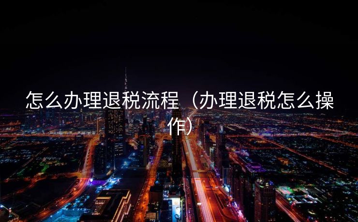 怎么办理退税流程（办理退税怎么操作）
