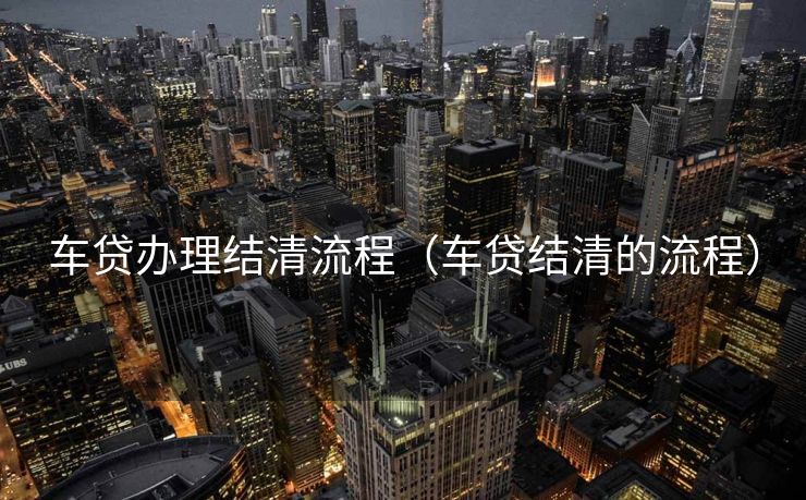 车贷办理结清流程(车贷结清的流程) 车贷办理结清流程(车贷结清的流程)