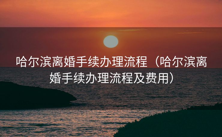 哈尔滨离婚手续办理流程（哈尔滨离婚手续办理流程及费用）