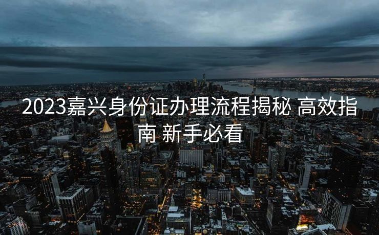 2023嘉兴身份证办理流程揭秘 高效指南 新手必看