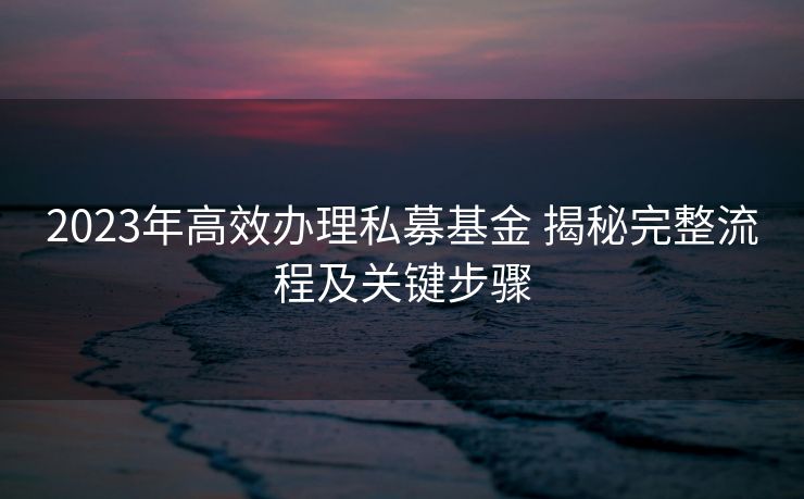 2023年高效办理私募基金 揭秘完整流程及关键步骤