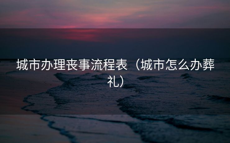 城市办理丧事流程表(城市怎么办葬礼) 城市办理丧事流程表(城市怎么办葬礼)