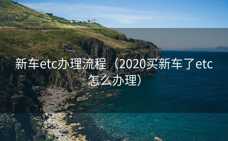 新车etc办理流程（2020买新车了etc怎么办理）