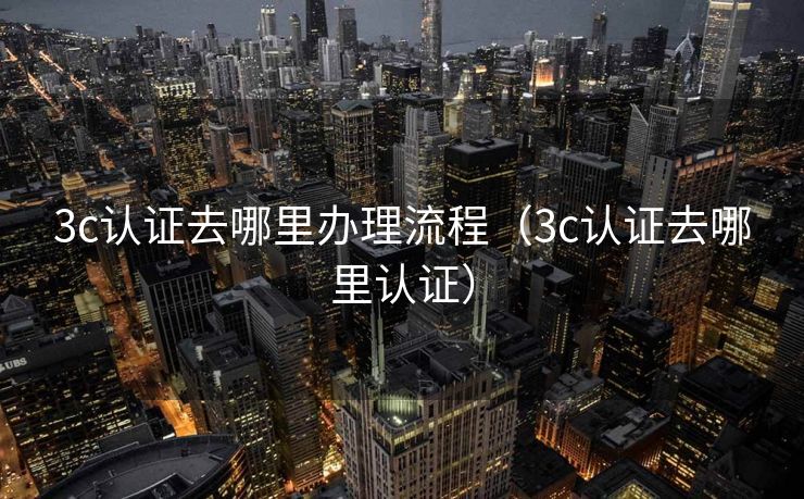 3c认证去哪里办理流程（3c认证去哪里认证）