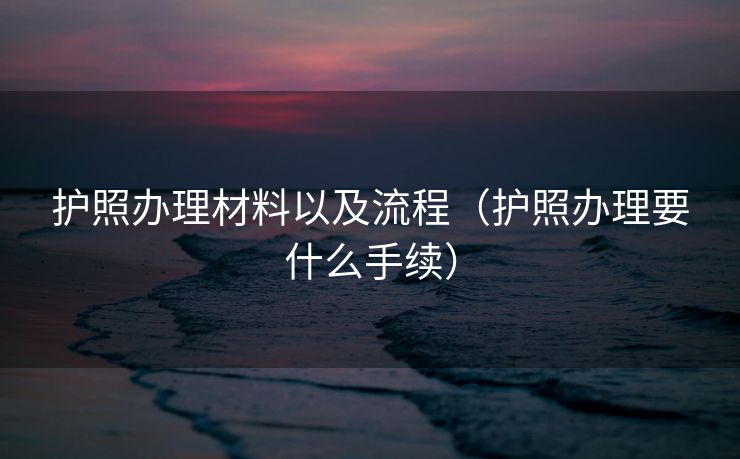 护照办理材料以及流程（护照办理要什么手续）