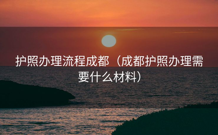 护照办理流程成都（成都护照办理需要什么材料）
