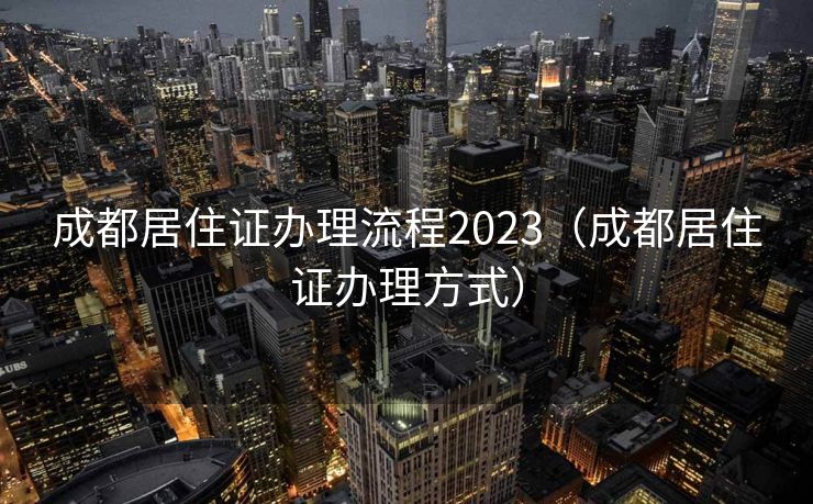成都居住证办理流程2023（成都居住证办理方式）