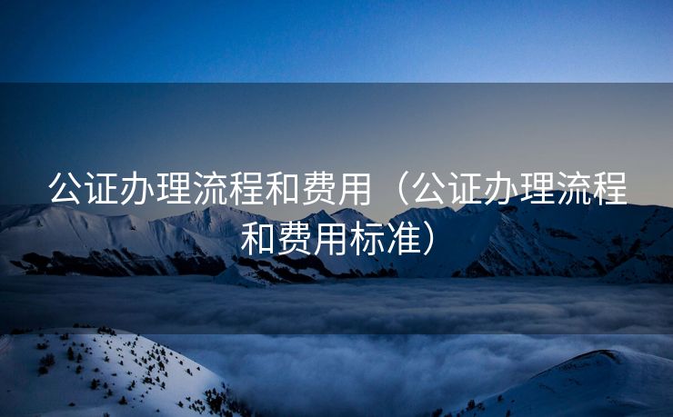 公证办理流程和费用(公证办理流程和费用标准) 公证办理流程和费用(公证办理流程和费用标准)