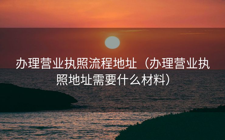 办理营业执照流程地址（办理营业执照地址需要什么材料）