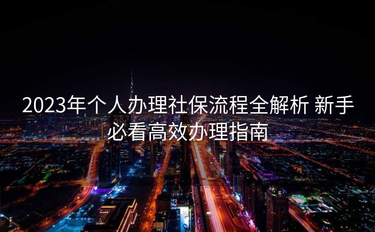 2023年个人办理社保流程全解析 新手必看高效办理指南 2023年个人办理社保流程全解析 新手必看高效办理指南