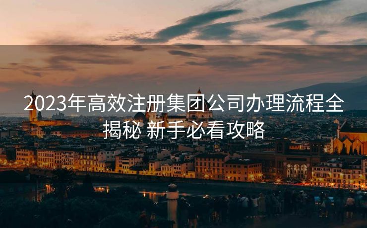 2023年高效注册集团公司办理流程全揭秘 新手必看攻略
