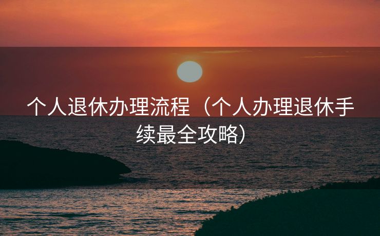 个人退休办理流程(个人办理退休手续最全攻略) 个人退休办理流程(个人办理退休手续最全攻略)