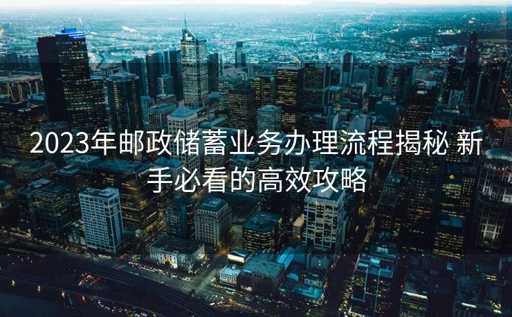 2023年邮政储蓄业务办理流程揭秘 新手必看的高效攻略 2023年邮政储蓄业务办理流程揭秘 新手必看的高效攻略