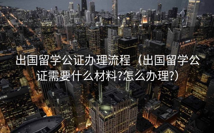 出国留学公证办理流程(出国留学公证需要什么材料?怎么办理?) 出国留学公证办理流程(出国留学公证需要什么材料?怎么办理?)
