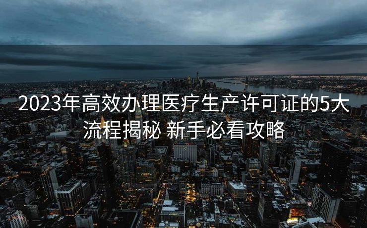 2023年高效办理医疗生产许可证的5大流程揭秘 新手必看攻略