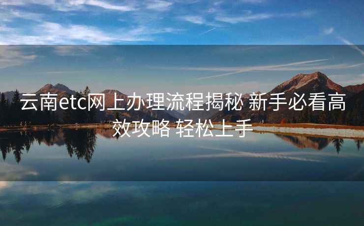 云南etc网上办理流程揭秘 新手必看高效攻略 轻松上手