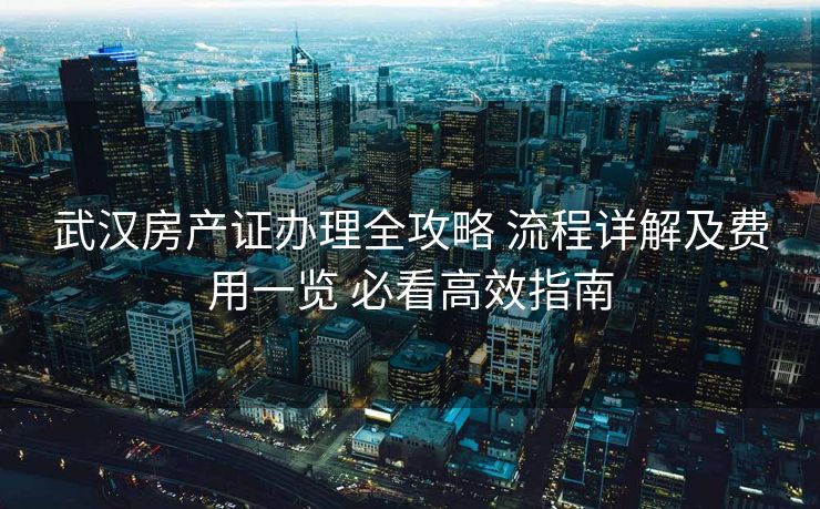 武汉房产证办理全攻略 流程详解及费用一览 必看高效指南
